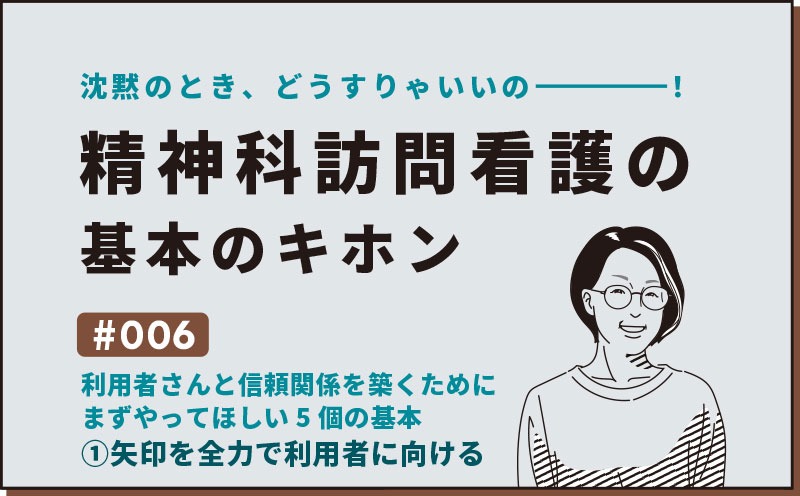 沈黙のとき、どうすりゃいいの―――！精神科訪問看護の基本のキホン｜＃006｜利用者さんと信頼関係を築くために まずやってほしい5個の基本①矢印を全力で利用者に向ける｜社本昌美