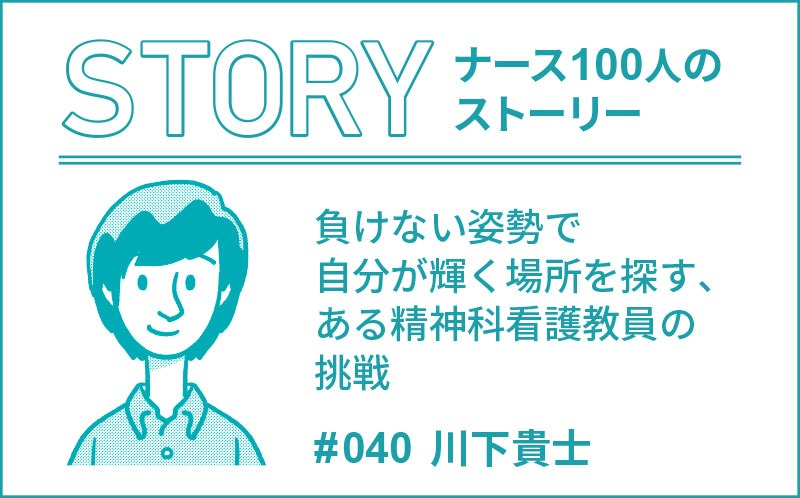 負けない姿勢で自分が輝く場所を探す、ある精神科看護教員の挑戦｜ナース100人のストーリー｜#040｜川下貴士