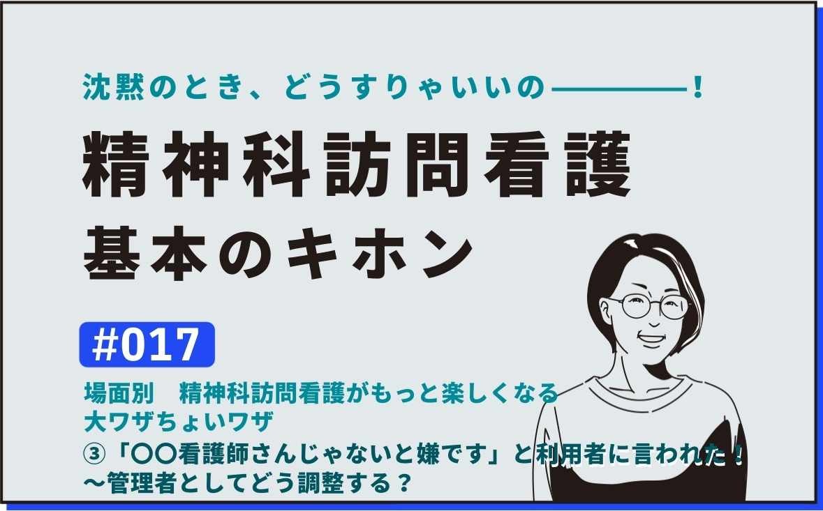 沈黙のとき、どうすりゃいいの―――！精神科訪問看護の基本のキホン｜＃017｜場面別　精神科訪問看護がもっと楽しくなる大ワザちょいワザ  ③「〇〇看護師さんじゃないと嫌です」と利用者に言われた！～管理者としてどう調整する？｜社本昌美