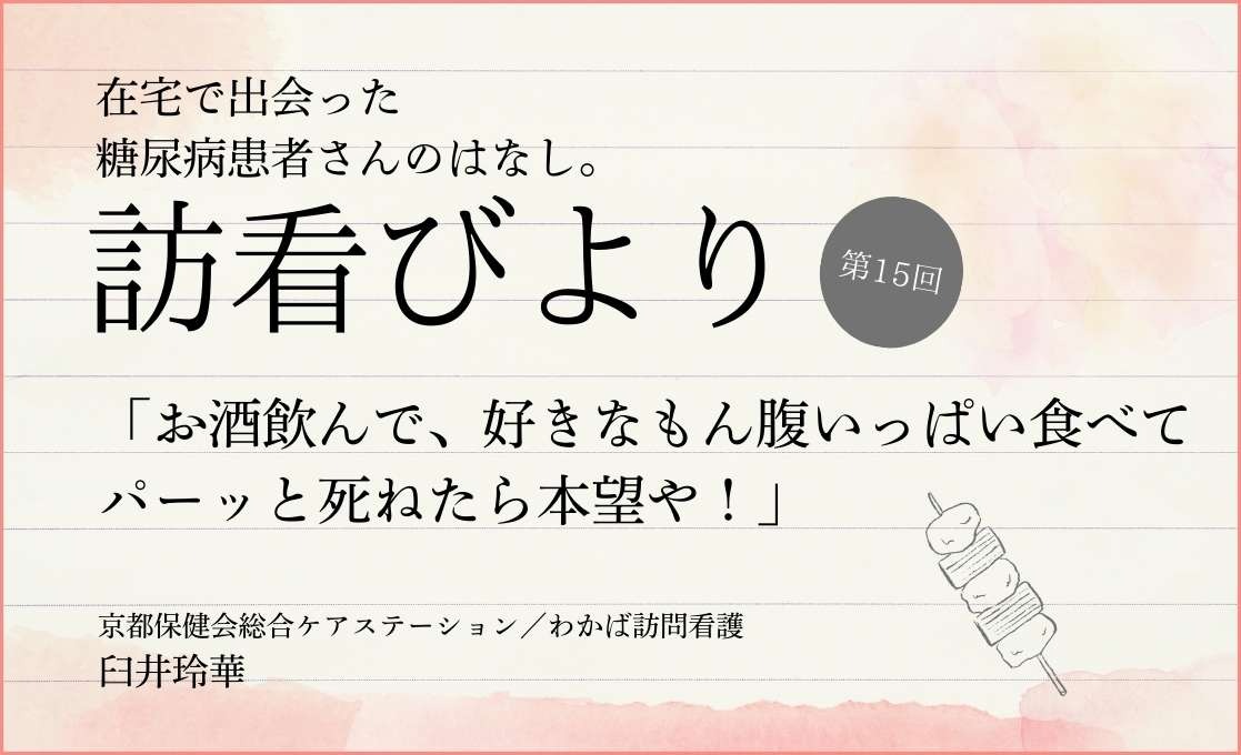 在宅で出会った糖尿病患者さんのはなし。 訪看びより｜＃015｜「お酒飲んで、好きなもん腹いっぱい食べてパーッと死ねたら本望や！」｜臼井玲華