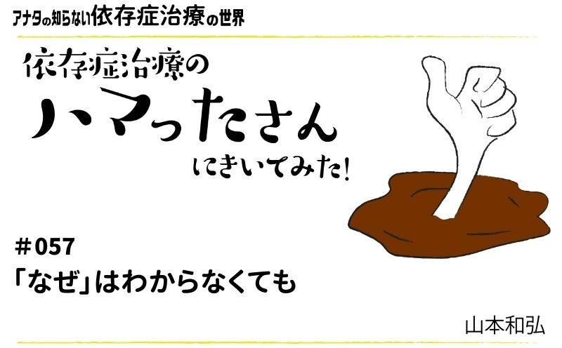 アナタの知らない依存症治療の世界～依存症治療のハマったさんにきいてみた！｜#057｜「なぜ」はわからなくても