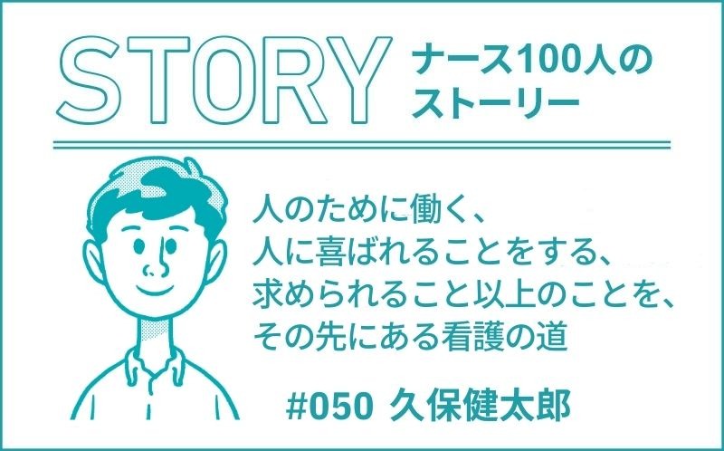 人のために働く、人に喜ばれることをする、求められること以上のことを、その先にある看護の道｜ナース100人のストーリー｜#50｜久保健太郎