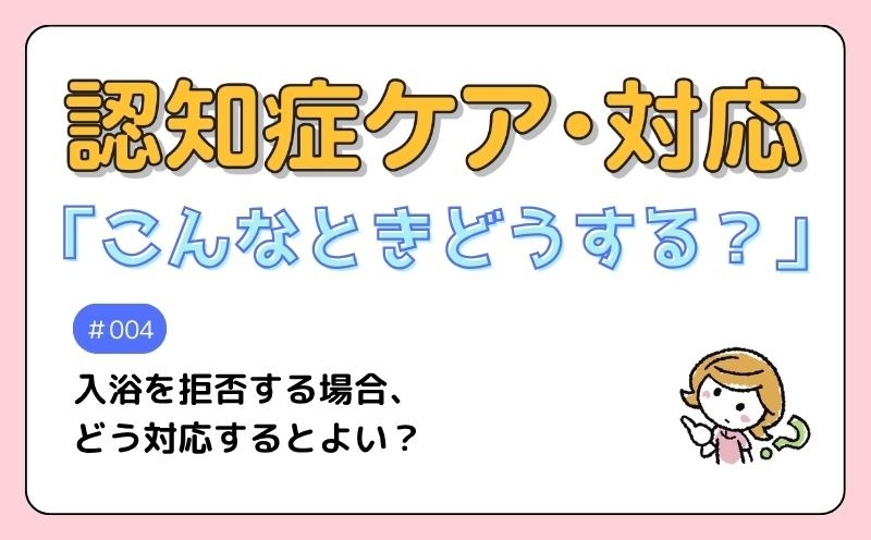 認知症ケア・対応「こんなときどうする？」｜＃004｜Q　入浴を拒否する場合、どう対応するとよい？｜田村文佳