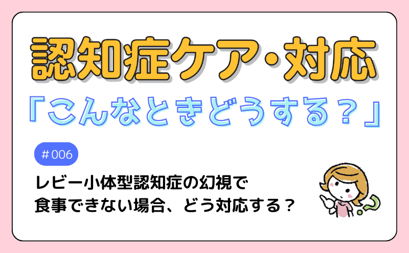 認知症ケア・対応「こんなときどうする？」｜＃006｜Q　レビー小体型認知症の幻視で食事できない場合、どう対応する？｜西 千亜紀