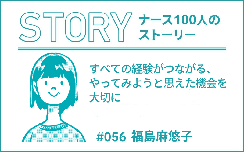 すべての経験がつながる、やってみようと思えた機会を大切に ｜ナース100人のストーリー｜#056｜福島麻悠子
