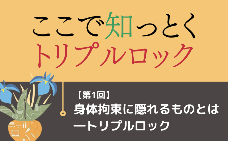 ここで知っとく トリプルロック｜＃001｜身体拘束に隠れるものとは―トリプルロック｜白石朱美