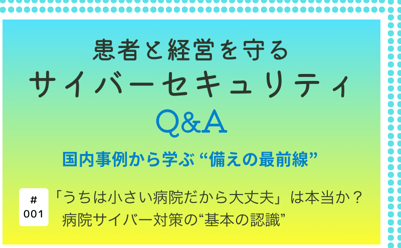患者と経営を守るサイバーセキュリティQ&A―国内事例から学ぶ&ldquo;備えの最前線&rdquo;｜「うちは小さい病院だから大丈夫」は本当か？ 病院サイバー対策の&ldquo;基本の認識&rdquo;｜大阪急性期・総合医療センター