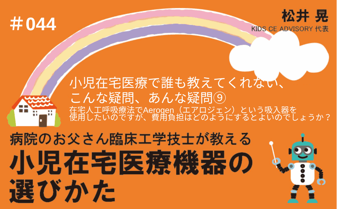 病院のお父さん臨床工学技士が教える小児在宅医療機器の選びかた｜＃044｜小児在宅医療で、誰も教えてくれない、こんな疑問、あんな疑問⑨～在宅人工呼吸療法でAerogen（エアロジェン）という吸入器を使用したいのですが、費用負担はどのようにするとよいのでしょうか？｜松井 晃