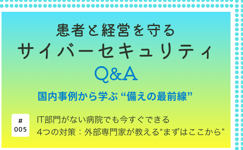 患者と経営を守るサイバーセキュリティQ&A―国内事例から学ぶ&ldquo;備えの最前線&rdquo;｜IT部門がない病院でも今すぐできる4つの対策：外部専門家が教える&ldquo;まずはここから&rdquo;｜大阪急性期・総合医療センター