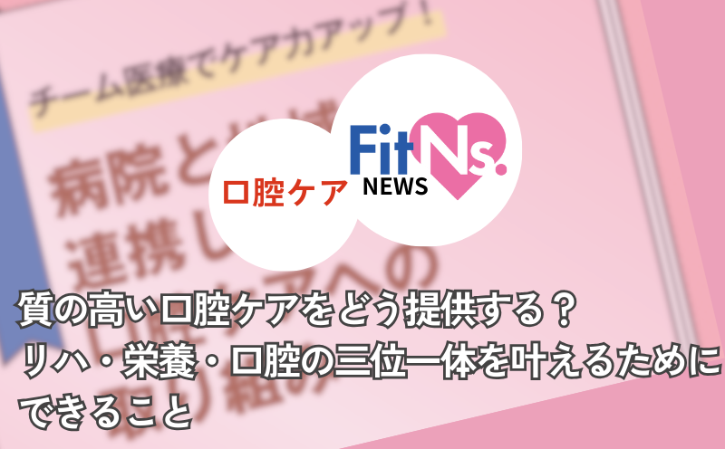 質の高い口腔ケアをどう提供する？リハ・栄養・口腔の三位一体を叶えるためにできること｜FitNs.NEWS＃128