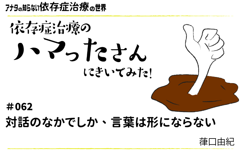 アナタの知らない依存症治療の世界～依存症治療のハマったさんにきいてみた！｜#062｜対話のなかでしか、言葉は形にならない
