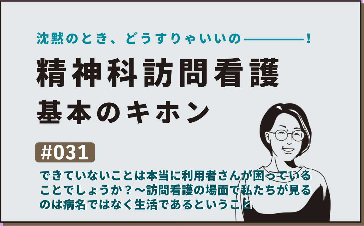 沈黙のとき、どうすりゃいいの―――！精神科訪問看護の基本のキホン｜＃031｜できていないことは本当に利用者さんが困っていることでしょうか？～訪問看護の場面で私たちが見るのは病名ではなく生活であるということ｜社本昌美