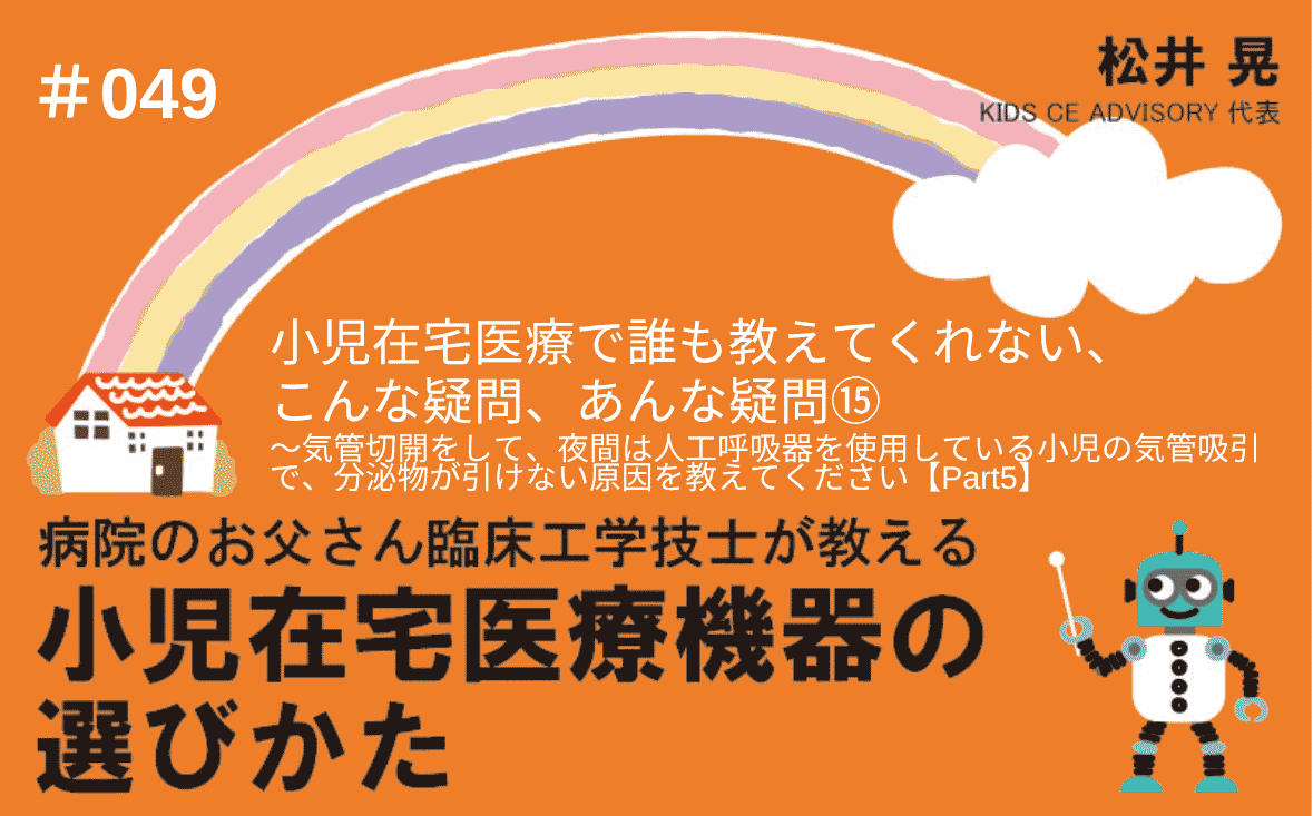 病院のお父さん臨床工学技士が教える小児在宅医療機器の選びかた｜＃049｜小児在宅医療で、誰も教えてくれない、こんな疑問、あんな疑問⑮～気管切開をして、夜間は人工呼吸器を使用している小児の気管吸引で、分泌物が引けない原因を教えてください【Part5】｜松井 晃
