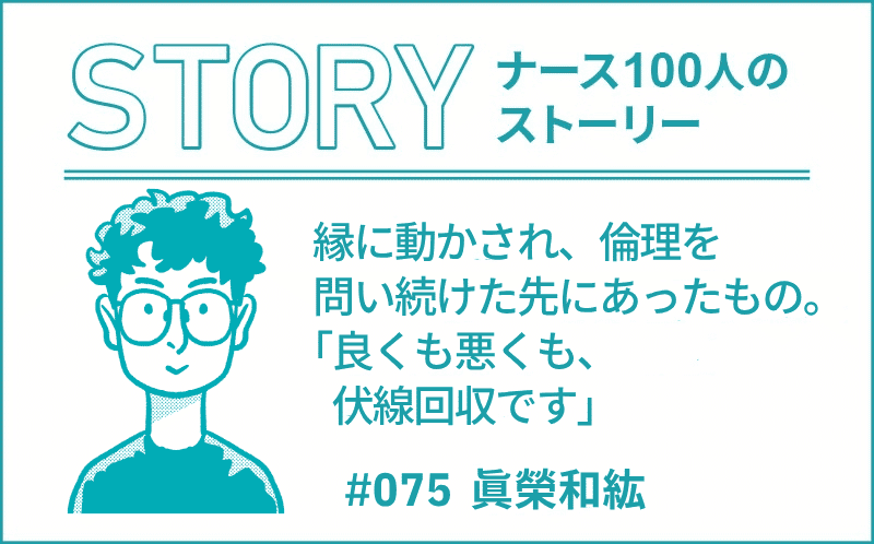 縁に動かされ、倫理を問い続けた先にあったもの。「良くも悪くも、伏線回収です」｜ナース100人のストーリー｜#075｜眞榮和紘